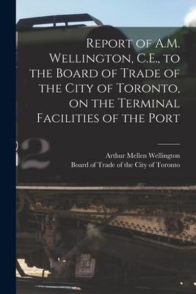 Report of A.M. Wellington, C.E., to the Board of Trade of the City of Toronto, on the Terminal Facilities of the Port [microform]