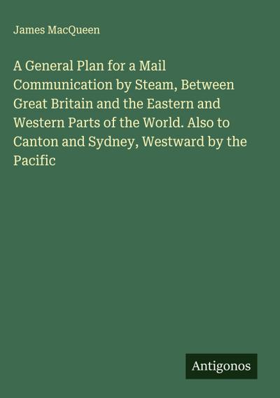 A General Plan for a Mail Communication by Steam, Between Great Britain and the Eastern and Western Parts of the World. Also to Canton and Sydney, Westward by the Pacific
