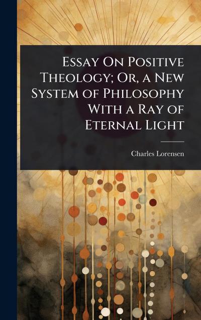 Essay On Positive Theology; Or, a New System of Philosophy With a Ray of Eternal Light