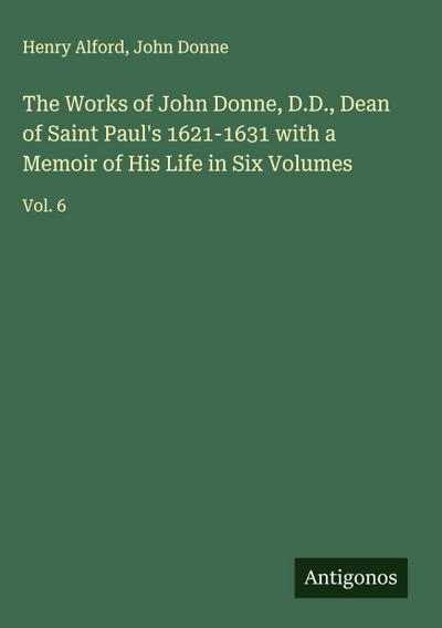 The Works of John Donne, D.D., Dean of Saint Paul’s 1621-1631 with a Memoir of His Life in Six Volumes