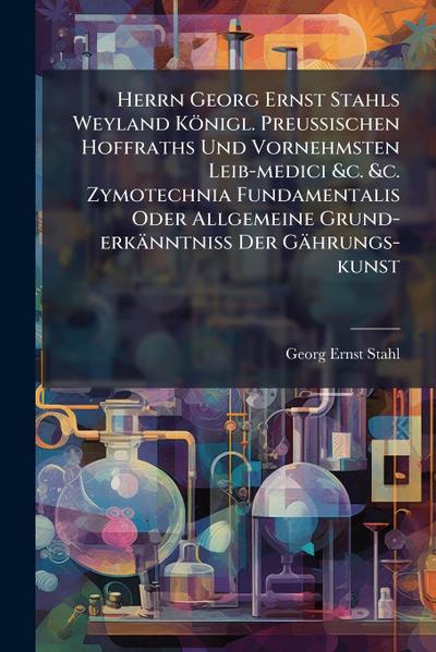 Herrn Georg Ernst Stahls Weyland Königl. PreuÃ&#159;ischen Hoffraths Und Vornehmsten Leib-medici &c. &c. Zymotechnia Fundamentalis Oder Allgemeine Grund-erkänntniÃ&#159; Der Gährungs-kunst