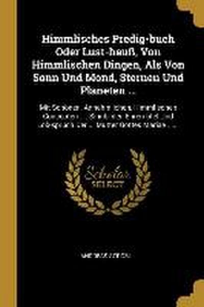 Himmlisches Predig-Buch Oder Lust-Hauß, Von Himmlischen Dingen, ALS Von Sonn Und Mond, Sternen Und Planeten ...: Mit Schönen, Annehmlichen, Himmlische