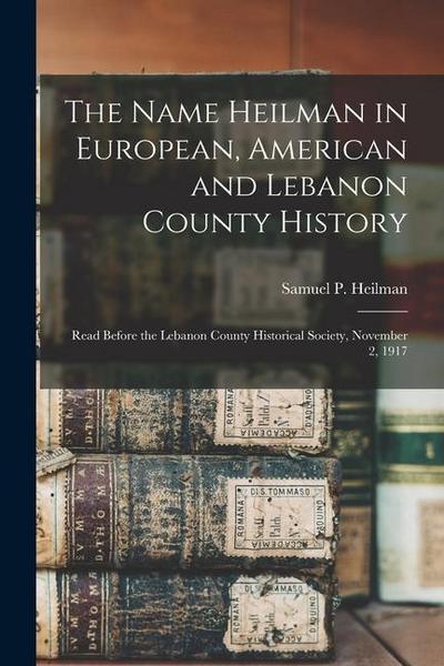 The Name Heilman in European, American and Lebanon County History: Read Before the Lebanon County Historical Society, November 2, 1917