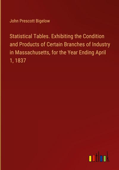 Statistical Tables. Exhibiting the Condition and Products of Certain Branches of Industry in Massachusetts, for the Year Ending April 1, 1837