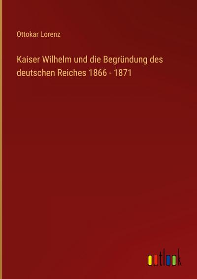 Kaiser Wilhelm und die Begründung des deutschen Reiches 1866 - 1871