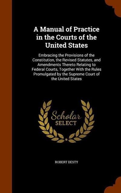 A Manual of Practice in the Courts of the United States: Embracing the Provisions of the Constitution, the Revised Statutes, and Amendments Thereto Re