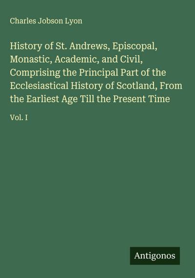 History of St. Andrews, Episcopal, Monastic, Academic, and Civil, Comprising the Principal Part of the Ecclesiastical History of Scotland, From the Earliest Age Till the Present Time