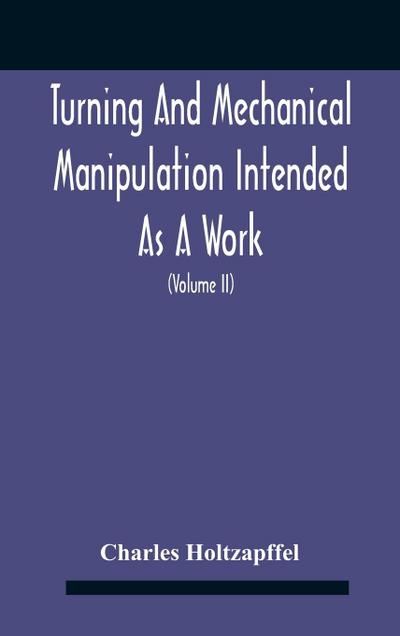 Turning And Mechanical Manipulation Intended As A Work Of General Reference And Practical Instruction On The Lathe, And The Various Mechanical Pursuits Followed By Amateurs (Volume Ii) The Principles Of Construction, Action, And Application Of Cutting Too