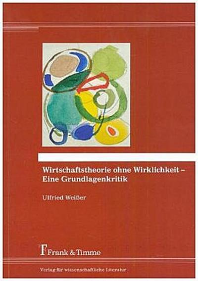 Wirtschaftstheorie ohne Wirklichkeit - Eine Grundlagenkritik