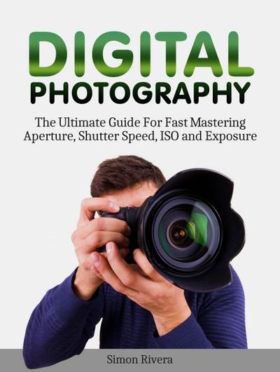 Digital Photography: The Ultimate Guide For Fast Mastering Aperture, Shutter Speed, Iso and Exposure