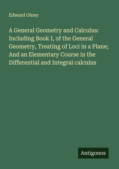 A General Geometry and Calculus: Including Book I, of the General Geometry, Treating of Loci in a Plane; And an Elementary Course in the Differential and Integral calculus
