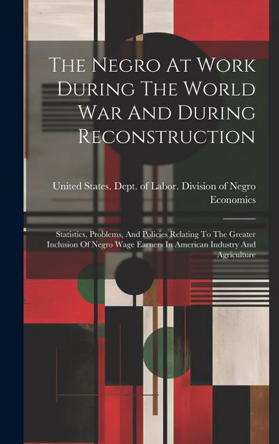 The Negro At Work During The World War And During Reconstruction: Statistics, Problems, And Policies Relating To The Greater Inclusion Of Negro Wage E
