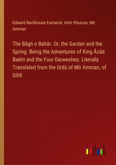 The B¿gh o Bah¿r. Or, the Garden and the Spring. Being the Adventures of King ¿z¿d Bakht and the Four Darweshes. Literally Translated from the Urd¿ of M¿r Amman, of Dihl¿