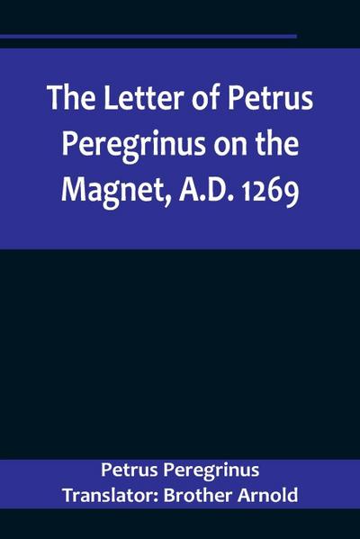 The Letter of Petrus Peregrinus on the Magnet, A.D. 1269