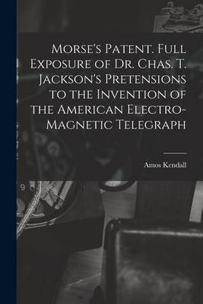Morse’s Patent. Full Exposure of Dr. Chas. T. Jackson’s Pretensions to the Invention of the American Electro-magnetic Telegraph