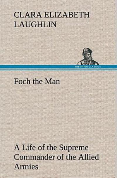 Foch the Man A Life of the Supreme Commander of the Allied Armies