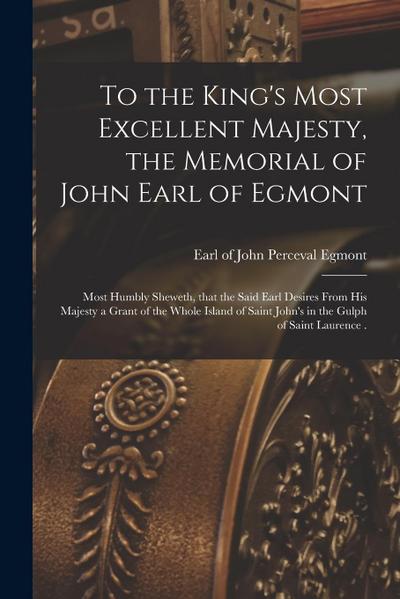 To the King’s Most Excellent Majesty, the Memorial of John Earl of Egmont [microform]: Most Humbly Sheweth, That the Said Earl Desires From His Majest