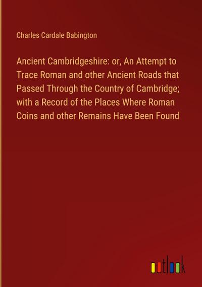 Ancient Cambridgeshire: or, An Attempt to Trace Roman and other Ancient Roads that Passed Through the Country of Cambridge; with a Record of the Places Where Roman Coins and other Remains Have Been Found