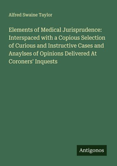 Elements of Medical Jurisprudence: Interspaced with a Copious Selection of Curious and Instructive Cases and Anaylses of Opinions Delivered At Coroners’ Inquests