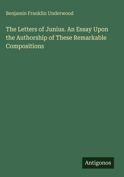 The Letters of Junius. An Essay Upon the Authorship of These Remarkable Compositions