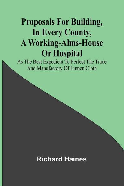 Proposals for Building, in Every County, a Working-Alms-House or Hospital; As the Best Expedient to Perfect the Trade and Manufactory of Linnen Cloth