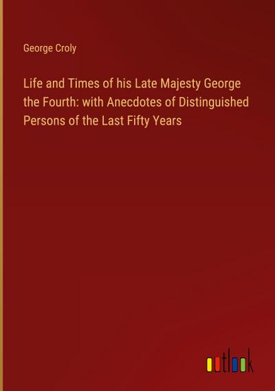Life and Times of his Late Majesty George the Fourth: with Anecdotes of Distinguished Persons of the Last Fifty Years