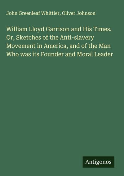 William Lloyd Garrison and His Times. Or, Sketches of the Anti-slavery Movement in America, and of the Man Who was its Founder and Moral Leader