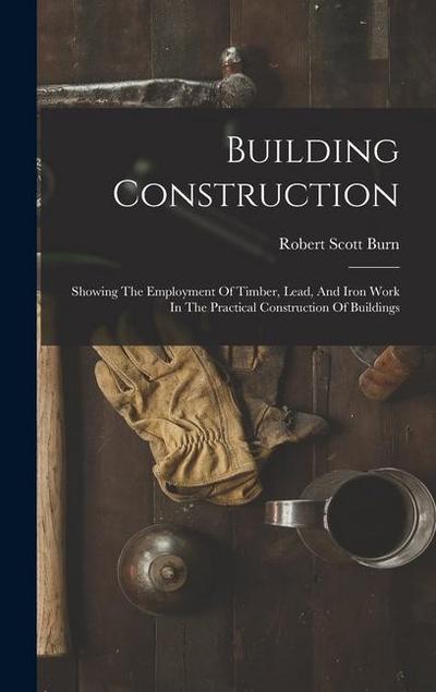 Building Construction: Showing The Employment Of Timber, Lead, And Iron Work In The Practical Construction Of Buildings