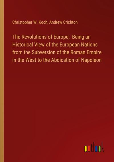 The Revolutions of Europe;  Being an Historical View of the European Nations from the Subversion of the Roman Empire in the West to the Abdication of Napoleon