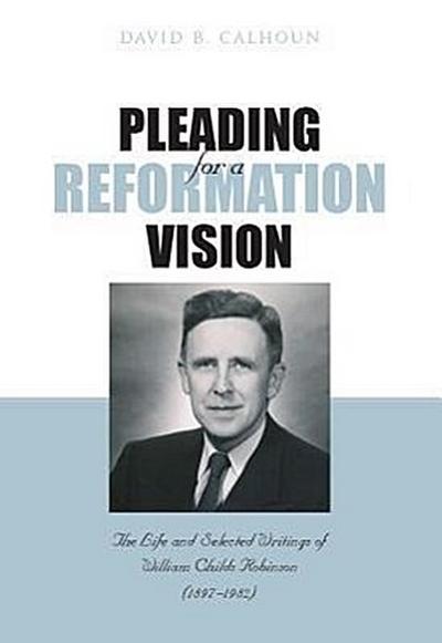Pleading for a Reformation Vision: The Life and Selected Writings of William Childs Robinson (1897-1982)