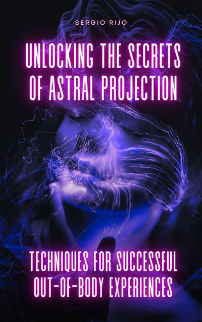 Unlocking the Secrets of Astral Projection: Techniques for Successful Out-of-Body Experiences