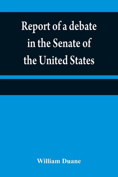 Report of a debate in the Senate of the United States, on a resolution for recommending to the legilatures [sic] of the several states, an amendment to the third paragraph of the first section of the second article of the Constitution of the United States