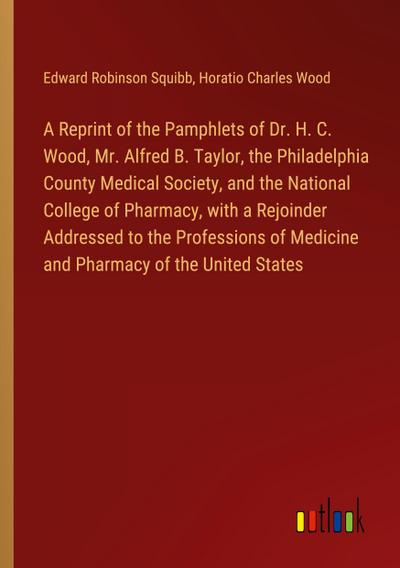 A Reprint of the Pamphlets of Dr. H. C. Wood, Mr. Alfred B. Taylor, the Philadelphia County Medical Society, and the National College of Pharmacy, with a Rejoinder Addressed to the Professions of Medicine and Pharmacy of the United States