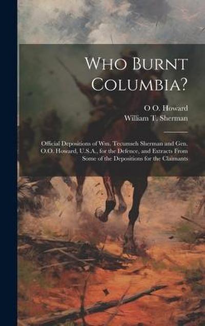Who Burnt Columbia?: Official Depositions of Wm. Tecumseh Sherman and Gen. O.O. Howard, U.S.A., for the Defence, and Extracts From Some of