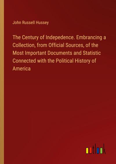 The Century of Indepedence. Embrancing a Collection, from Official Sources, of the Most Important Documents and Statistic Connected with the Political History of America