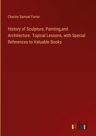 History of Sculpture, Painting,and Architecture. Topical Lessons, with Special References to Valuable Books