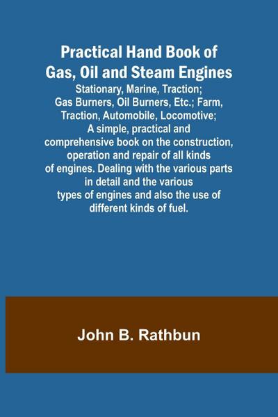 Practical Hand Book of Gas, Oil and Steam Engines; Stationary, Marine, Traction; Gas Burners, Oil Burners, Etc.; Farm, Traction, Automobile, Locomotive; A simple, practical and comprehensive book on the construction, operation and repair of all kinds of e