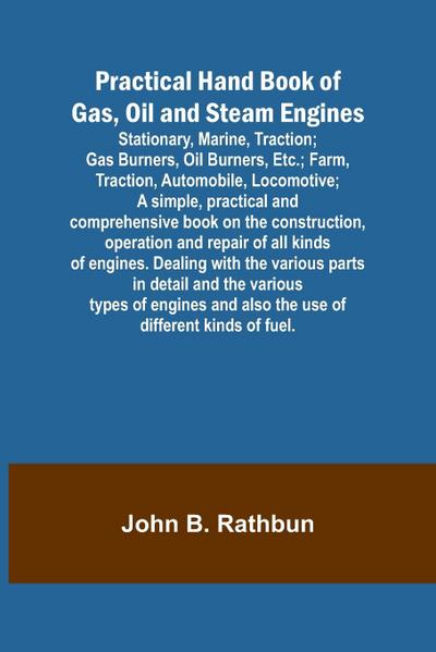 Practical Hand Book of Gas, Oil and Steam Engines; Stationary, Marine, Traction; Gas Burners, Oil Burners, Etc.; Farm, Traction, Automobile, Locomotive; A simple, practical and comprehensive book on the construction, operation and repair of all kinds of en