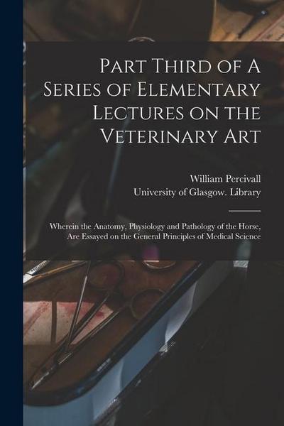 Part Third of A Series of Elementary Lectures on the Veterinary Art [electronic Resource]: Wherein the Anatomy, Physiology and Pathology of the Horse