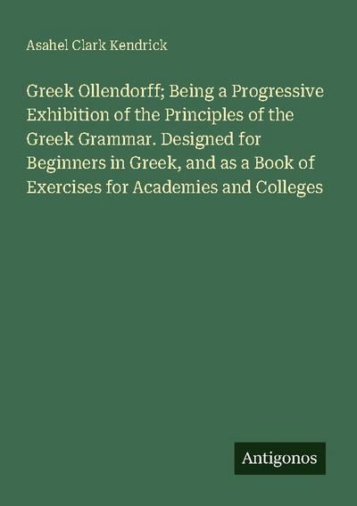 Greek Ollendorff; Being a Progressive Exhibition of the Principles of the Greek Grammar. Designed for Beginners in Greek, and as a Book of Exercises for Academies and Colleges