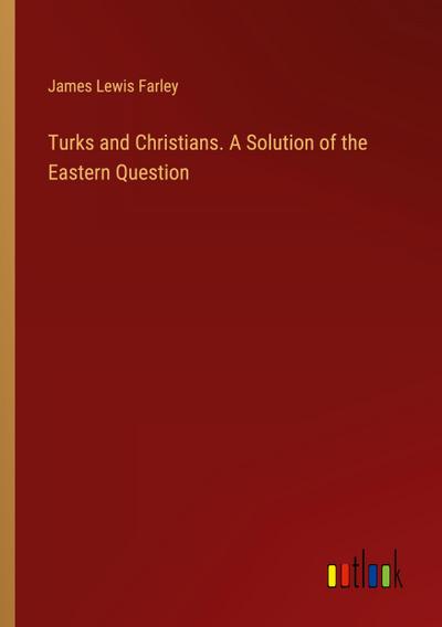 Turks and Christians. A Solution of the Eastern Question