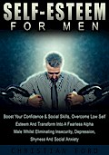 Self Esteem For Men: Boost Your Confidence & Social Skills, Overcome Low Self Esteem And Transform Into A Fearless Alpha Male Whilst Eliminating Insecurity, Depression, Shyness And Social Anxiety