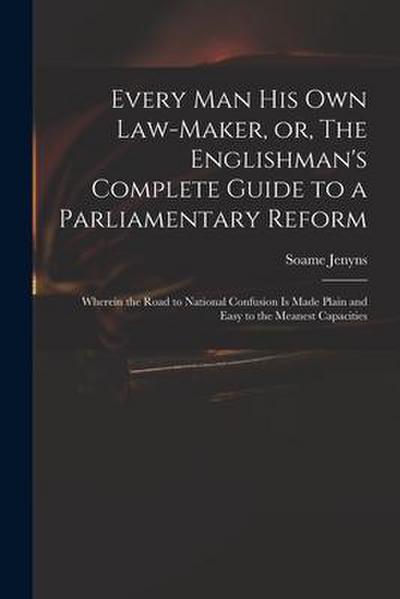Every Man His Own Law-maker, or, The Englishman’s Complete Guide to a Parliamentary Reform: Wherein the Road to National Confusion is Made Plain and E