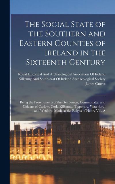 The Social State of the Southern and Eastern Counties of Ireland in the Sixteenth Century: Being the Presentments of the Gentlemen, Commonalty, and Ci