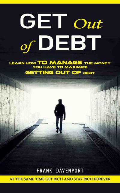 Get Out of Debt: At the Same Time Get Rich and Stay Rich Forever (Learn How to Manage the Money You Have to Maximize Getting Out of Debt)