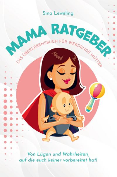 Mama Ratgeber - Das Überlebensbuch für werdende Mütter - Von Lügen und Wahrheiten, auf die euch keiner vorbereitet hat! - Sina Leweling