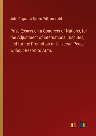 Prize Essays on a Congress of Nations, for the Adjustment of International Disputes, and for the Promotion of Universal Peace without Resort to Arms