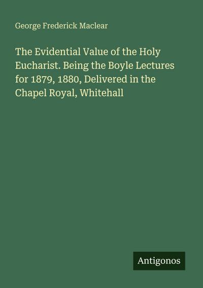 The Evidential Value of the Holy Eucharist. Being the Boyle Lectures for 1879, 1880, Delivered in the Chapel Royal, Whitehall