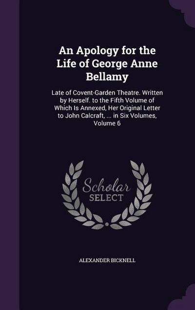 An  Apology for the Life of George Anne Bellamy: Late of Covent-Garden Theatre. Written by Herself. to the Fifth Volume of Which Is Annexed, Her Origi