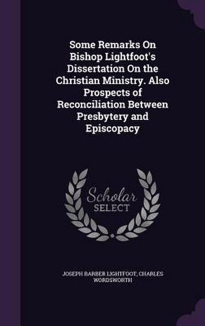 Some Remarks On Bishop Lightfoot’s Dissertation On the Christian Ministry. Also Prospects of Reconciliation Between Presbytery and Episcopacy
